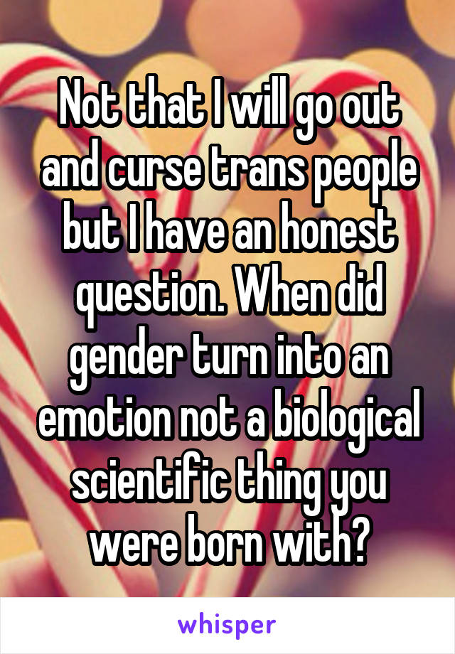 Not that I will go out and curse trans people but I have an honest question. When did gender turn into an emotion not a biological scientific thing you were born with?