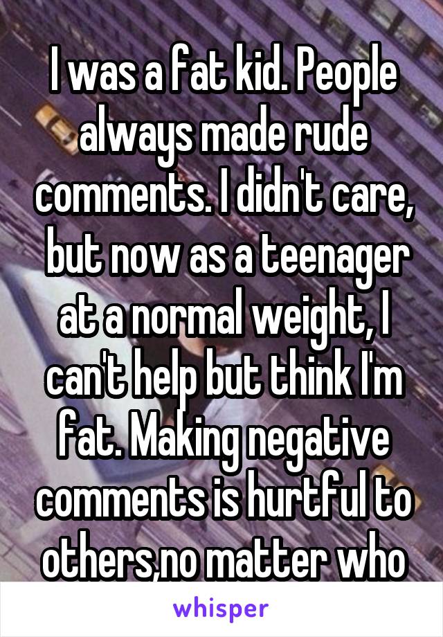 I was a fat kid. People always made rude comments. I didn't care,  but now as a teenager at a normal weight, I can't help but think I'm fat. Making negative comments is hurtful to others,no matter who