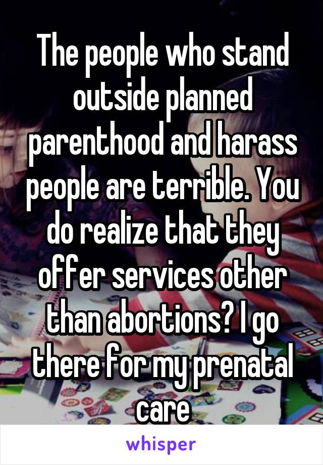 The people who stand outside planned parenthood and harass people are terrible. You do realize that they offer services other than abortions? I go there for my prenatal care