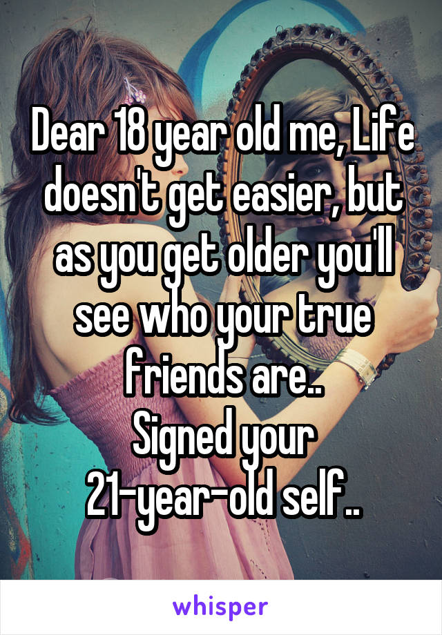 Dear 18 year old me, Life doesn't get easier, but as you get older you'll see who your true friends are..
Signed your 21-year-old self..