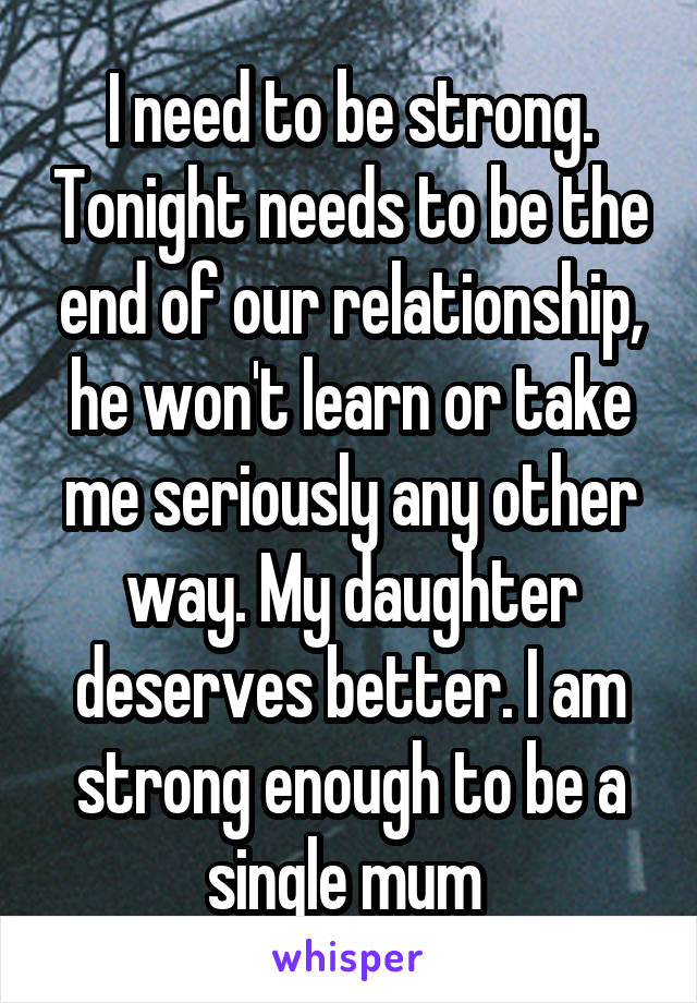 I need to be strong. Tonight needs to be the end of our relationship, he won't learn or take me seriously any other way. My daughter deserves better. I am strong enough to be a single mum 