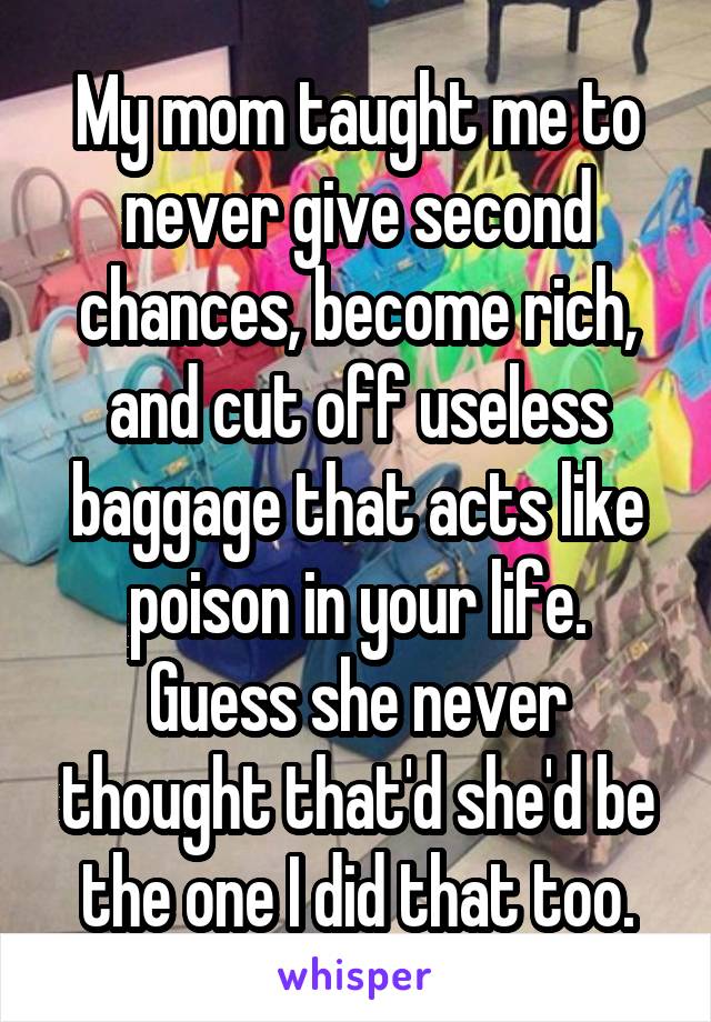 My mom taught me to never give second chances, become rich, and cut off useless baggage that acts like poison in your life.
Guess she never thought that'd she'd be the one I did that too.