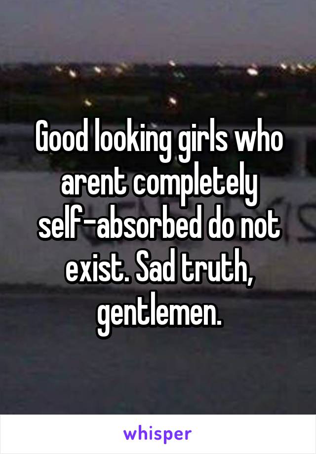 Good looking girls who arent completely self-absorbed do not exist. Sad truth, gentlemen.