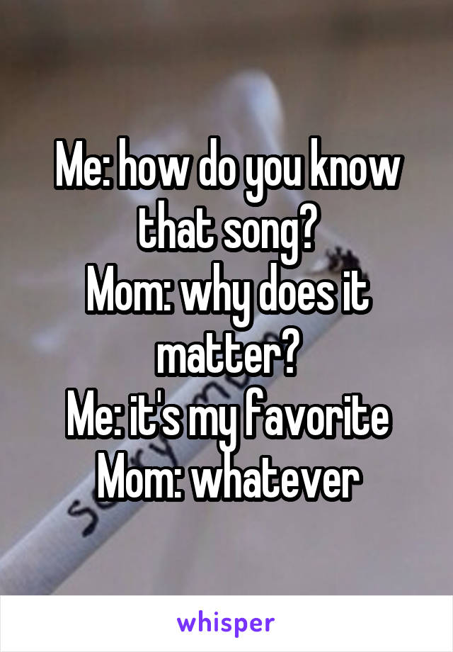 Me: how do you know that song?
Mom: why does it matter?
Me: it's my favorite
Mom: whatever