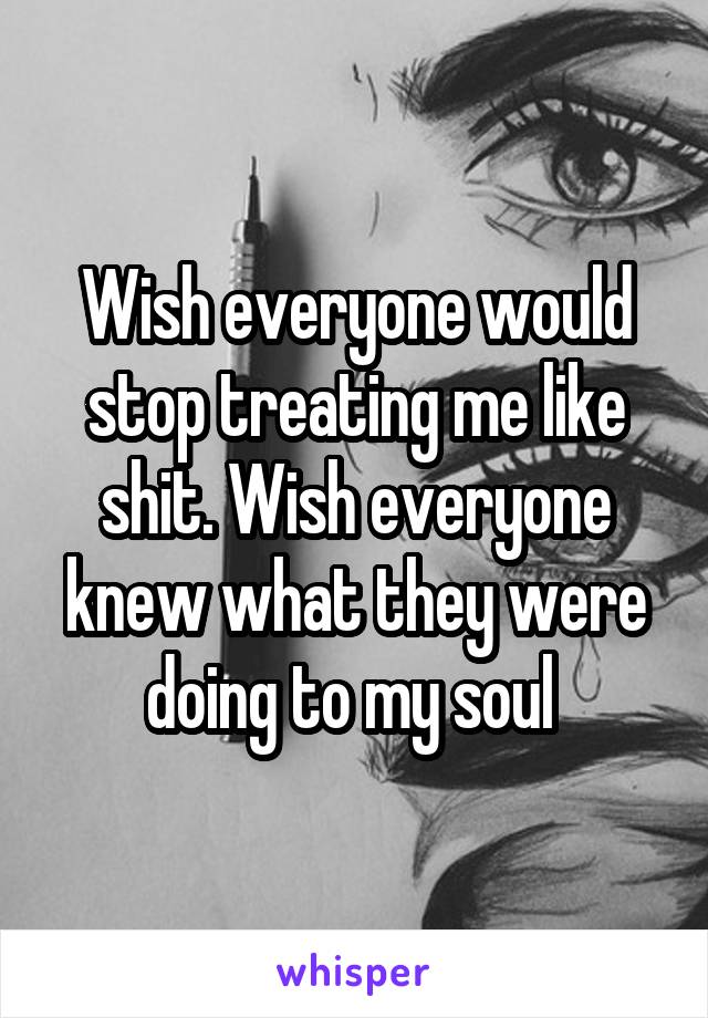 Wish everyone would stop treating me like shit. Wish everyone knew what they were doing to my soul 