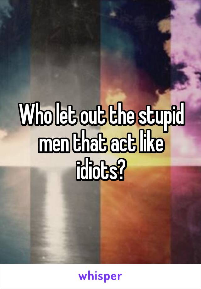 Who let out the stupid men that act like idiots?