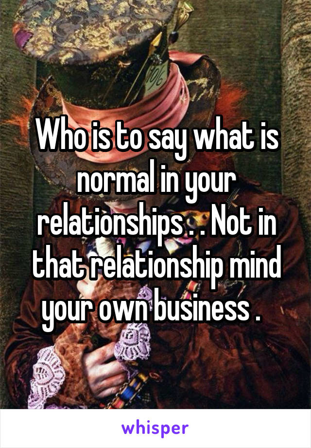 Who is to say what is normal in your relationships . . Not in that relationship mind your own business .  