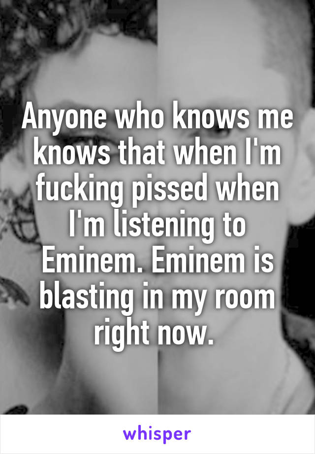 Anyone who knows me knows that when I'm fucking pissed when I'm listening to Eminem. Eminem is blasting in my room right now. 