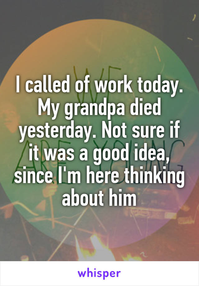 I called of work today. My grandpa died yesterday. Not sure if it was a good idea, since I'm here thinking about him