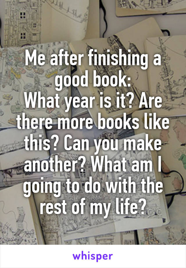 Me after finishing a good book:
What year is it? Are there more books like this? Can you make another? What am I going to do with the rest of my life?