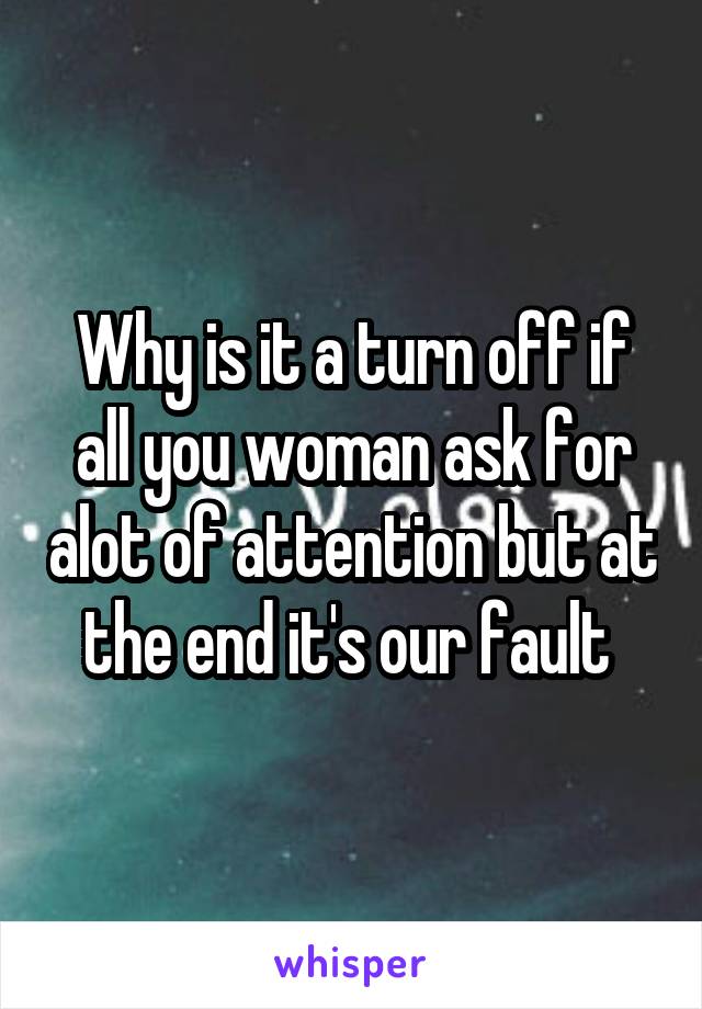 Why is it a turn off if all you woman ask for alot of attention but at the end it's our fault 