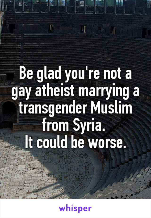 Be glad you're not a gay atheist marrying a transgender Muslim from Syria. 
It could be worse.