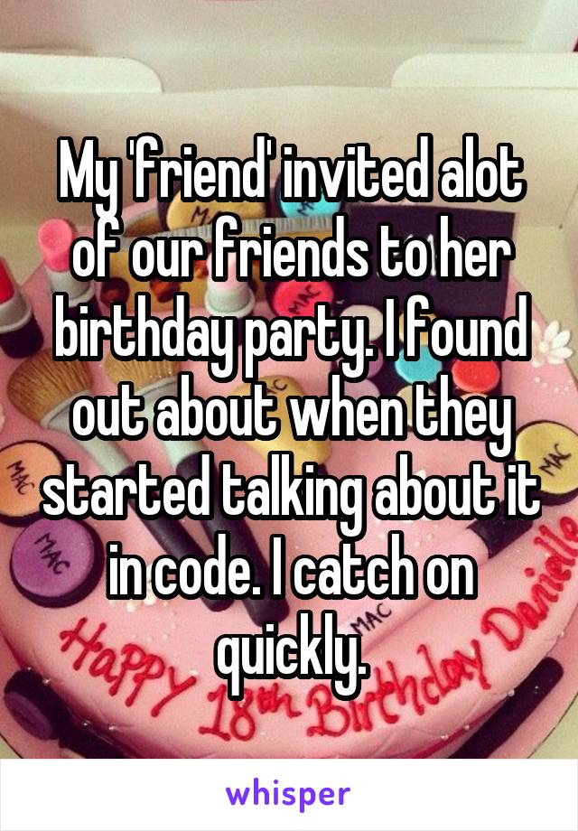 My 'friend' invited alot of our friends to her birthday party. I found out about when they started talking about it in code. I catch on quickly.