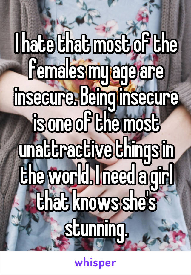 I hate that most of the females my age are insecure. Being insecure is one of the most unattractive things in the world. I need a girl that knows she's stunning.