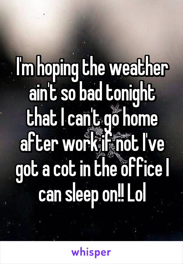 I'm hoping the weather ain't so bad tonight that I can't go home after work if not I've got a cot in the office I can sleep on!! Lol