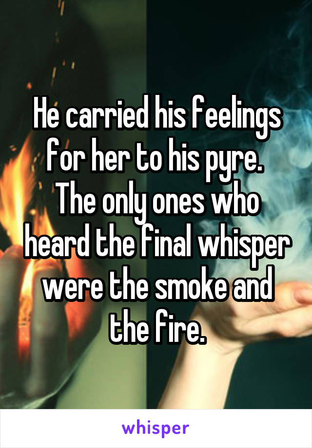 He carried his feelings for her to his pyre. 
The only ones who heard the final whisper were the smoke and the fire.