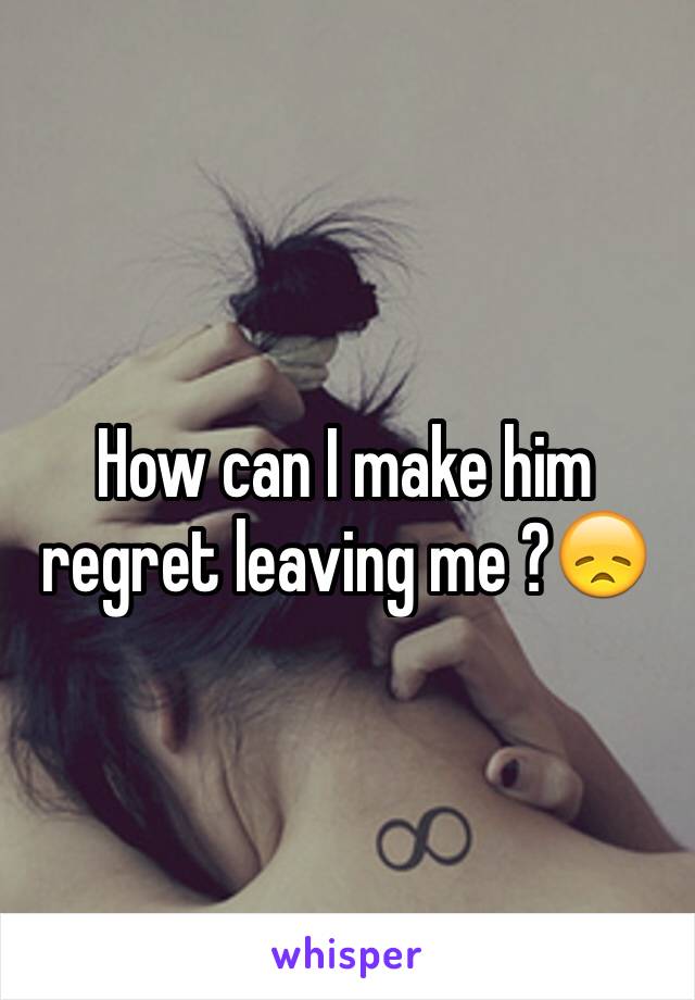 How can I make him regret leaving me ?😞