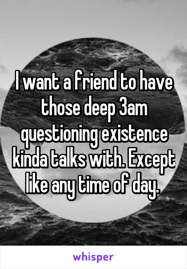 I want a friend to have those deep 3am questioning existence kinda talks with. Except like any time of day. 