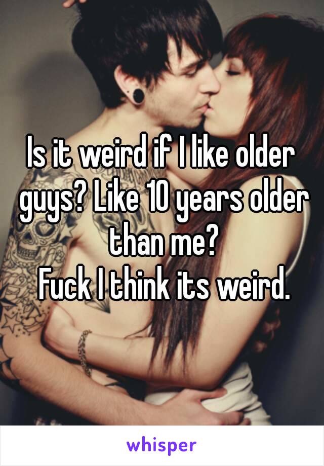 Is it weird if I like older guys? Like 10 years older than me?
 Fuck I think its weird.