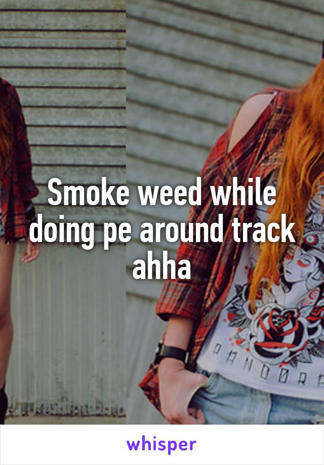 Smoke weed while doing pe around track ahha