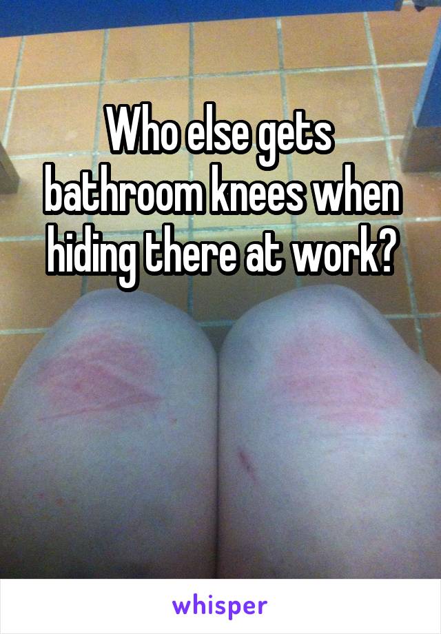 Who else gets  bathroom knees when hiding there at work?



