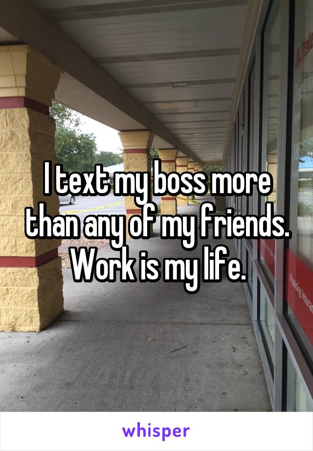 I text my boss more than any of my friends. Work is my life.