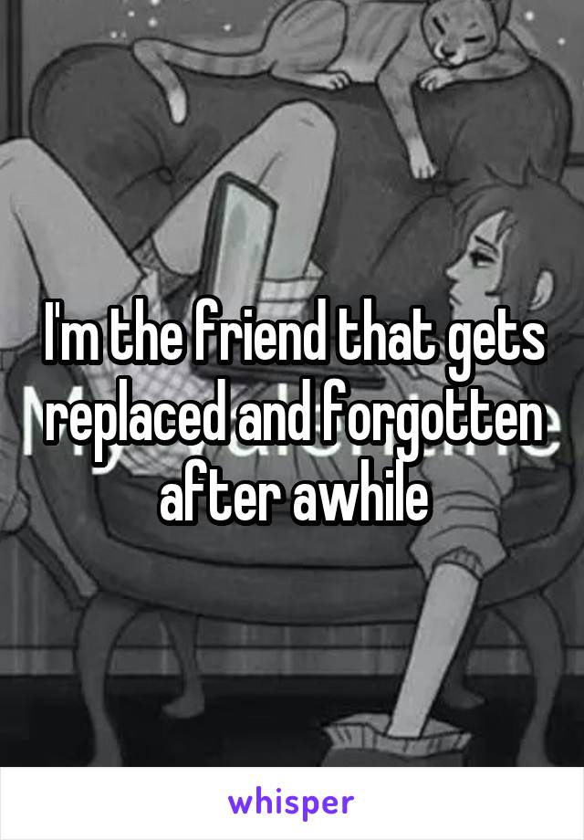 I'm the friend that gets replaced and forgotten after awhile