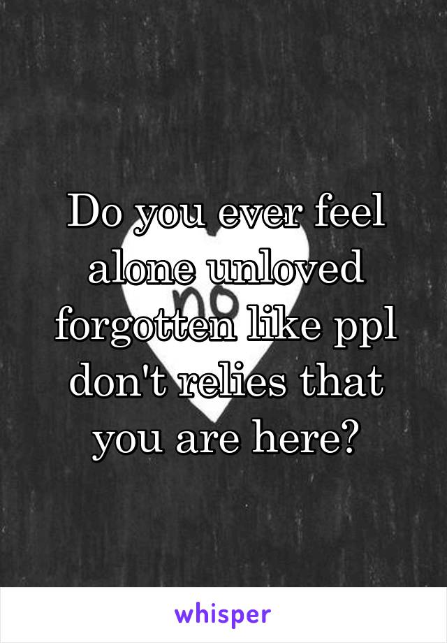 Do you ever feel alone unloved forgotten like ppl don't relies that you are here?