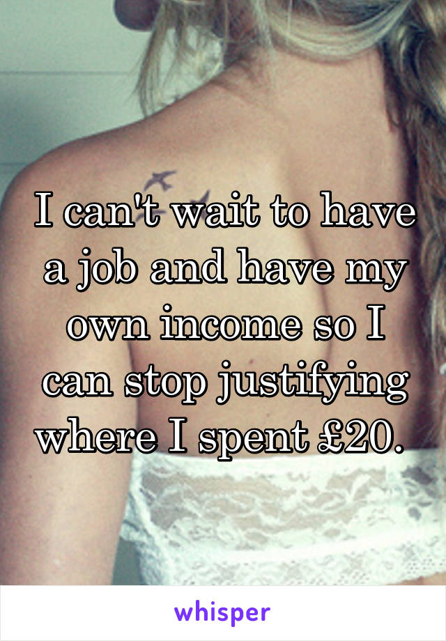 I can't wait to have a job and have my own income so I can stop justifying where I spent £20. 