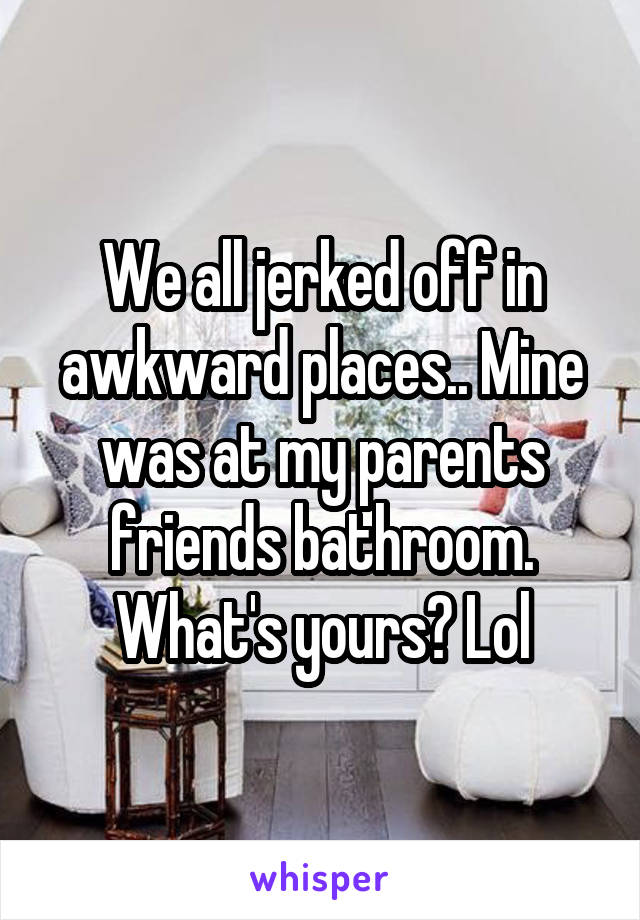 We all jerked off in awkward places.. Mine was at my parents friends bathroom. What's yours? Lol