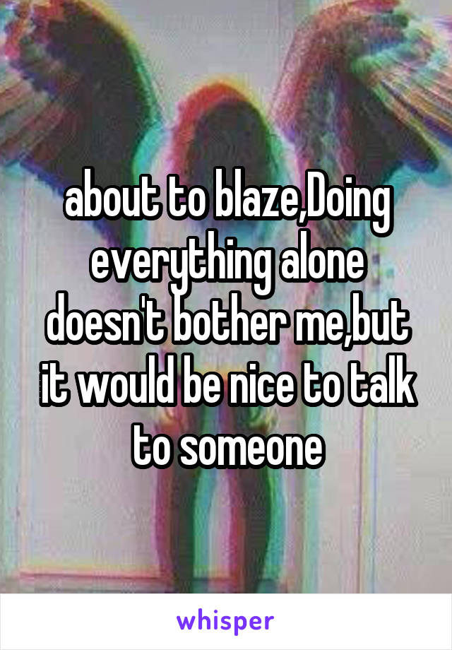 about to blaze,Doing everything alone doesn't bother me,but it would be nice to talk to someone