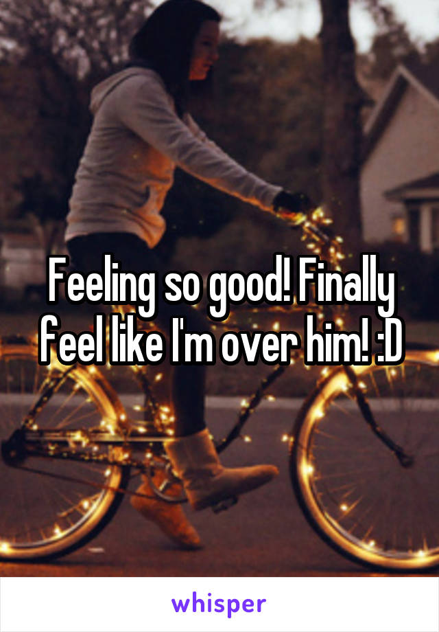 Feeling so good! Finally feel like I'm over him! :D