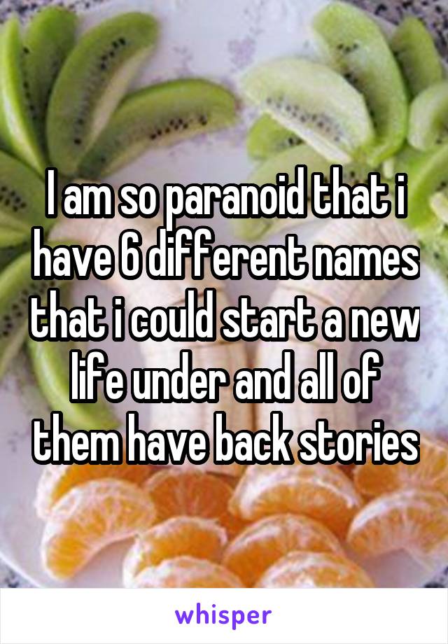 I am so paranoid that i have 6 different names that i could start a new life under and all of them have back stories