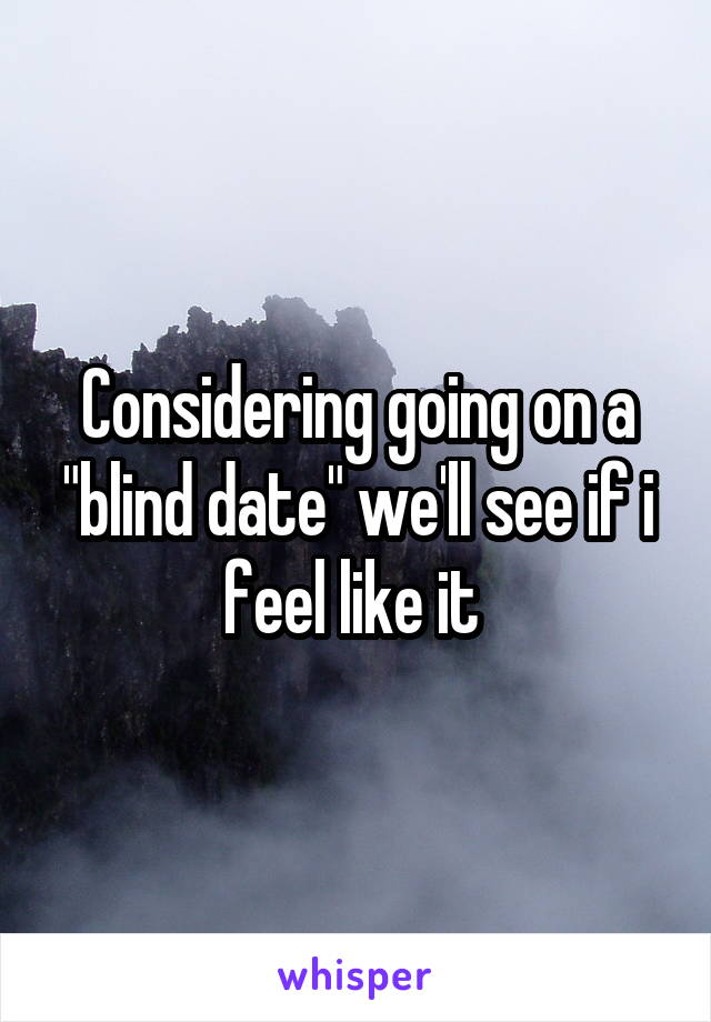 Considering going on a "blind date" we'll see if i feel like it 