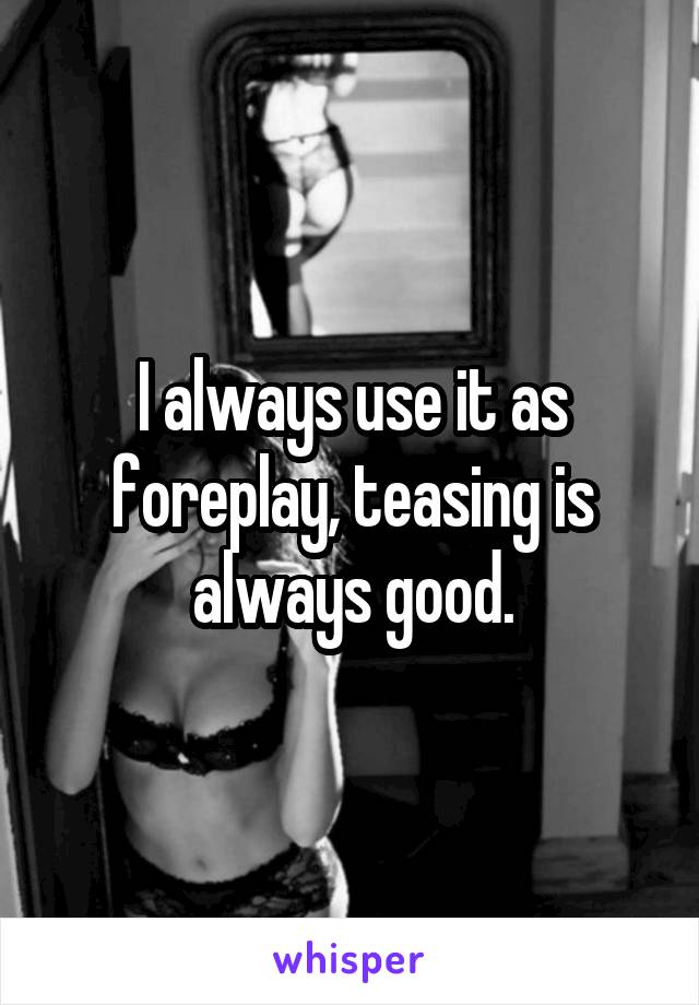 I always use it as foreplay, teasing is always good.