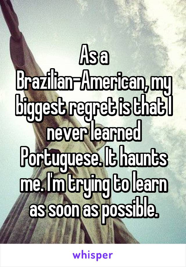 As a Brazilian-American, my biggest regret is that I never learned Portuguese. It haunts me. I'm trying to learn as soon as possible.