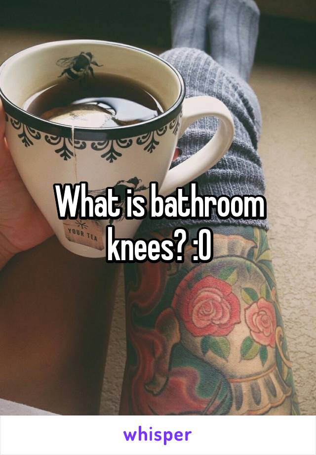 What is bathroom knees? :O