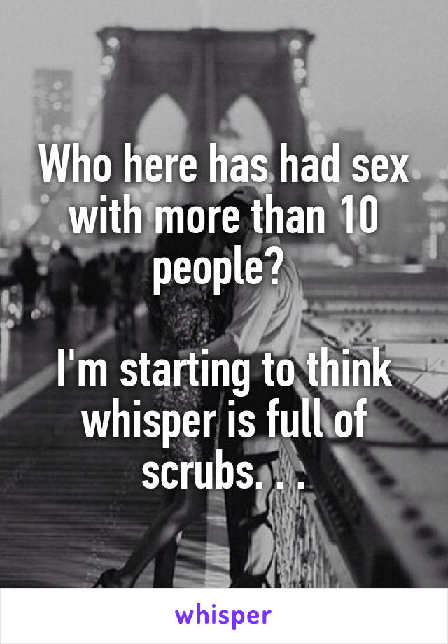 Who here has had sex with more than 10 people? 

I'm starting to think whisper is full of scrubs. . .