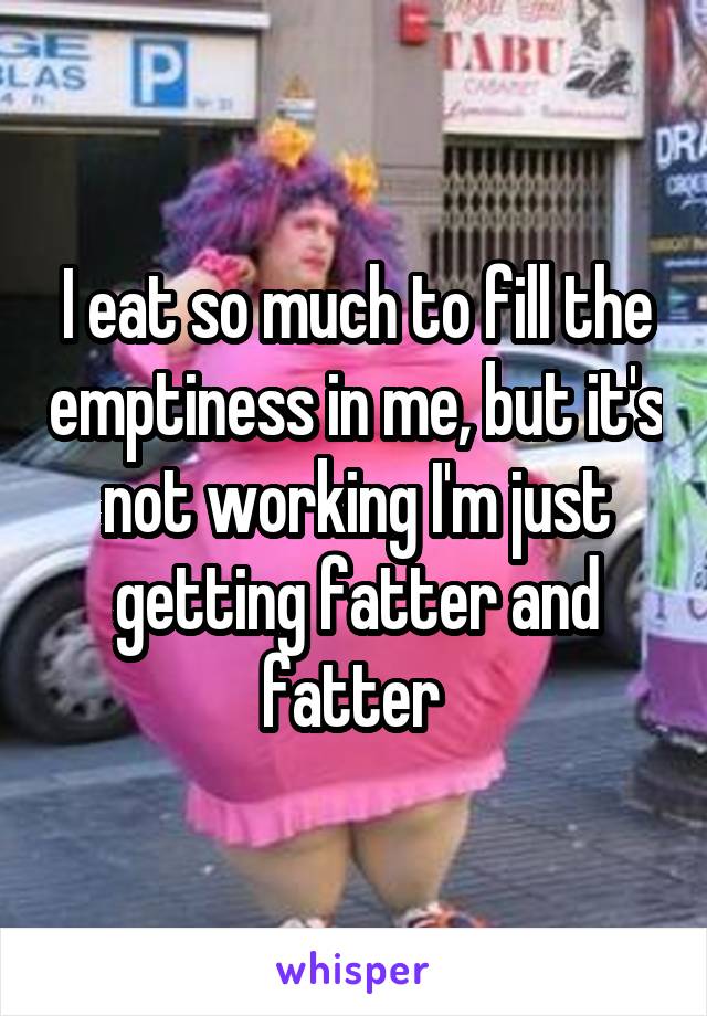 I eat so much to fill the emptiness in me, but it's not working I'm just getting fatter and fatter 