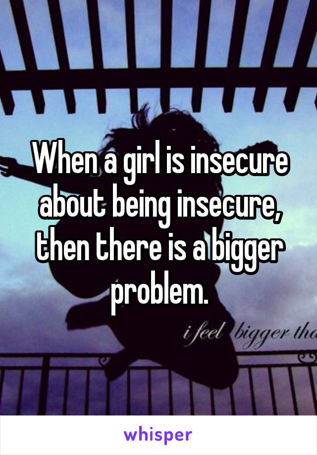 When a girl is insecure about being insecure, then there is a bigger problem.