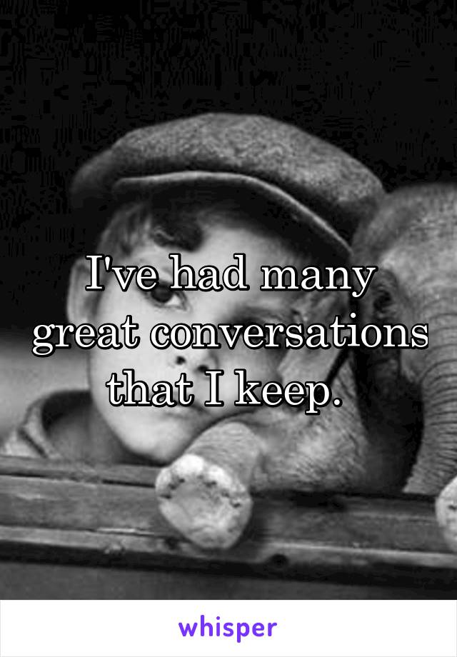 I've had many great conversations that I keep. 