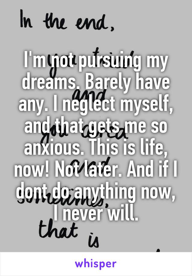 I'm not pursuing my dreams. Barely have any. I neglect myself, and that gets me so anxious. This is life, now! Not later. And if I dont do anything now, I never will.