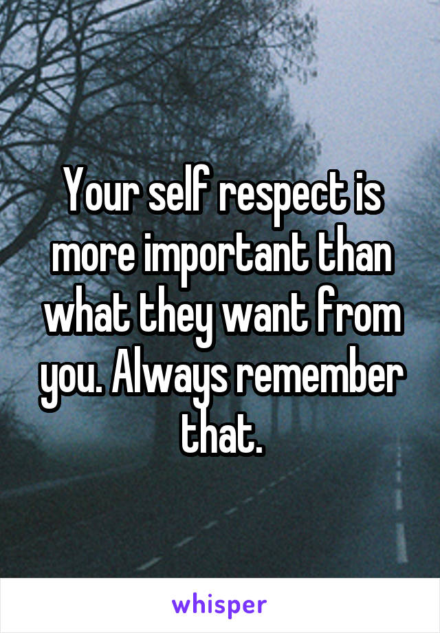 Your self respect is more important than what they want from you. Always remember that.