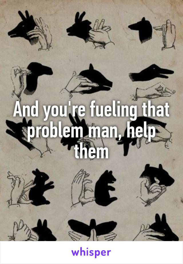 And you're fueling that problem man, help them