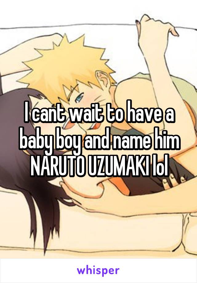 I cant wait to have a baby boy and name him NARUTO UZUMAKI lol