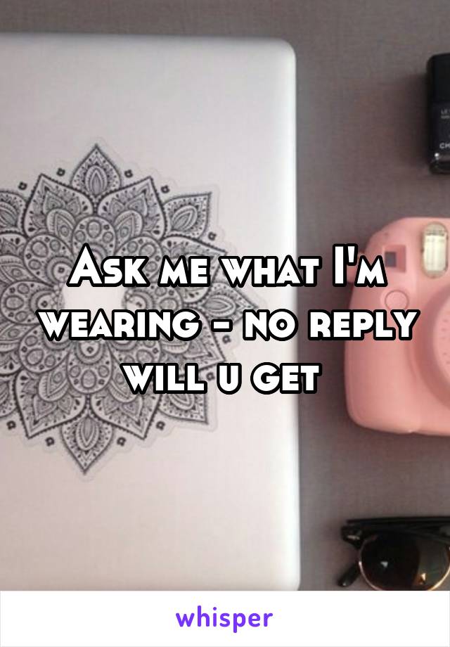 Ask me what I'm wearing - no reply will u get 