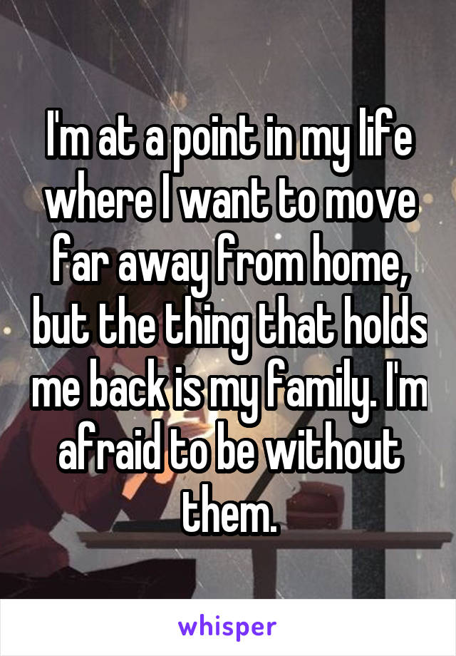 I'm at a point in my life where I want to move far away from home, but the thing that holds me back is my family. I'm afraid to be without them.