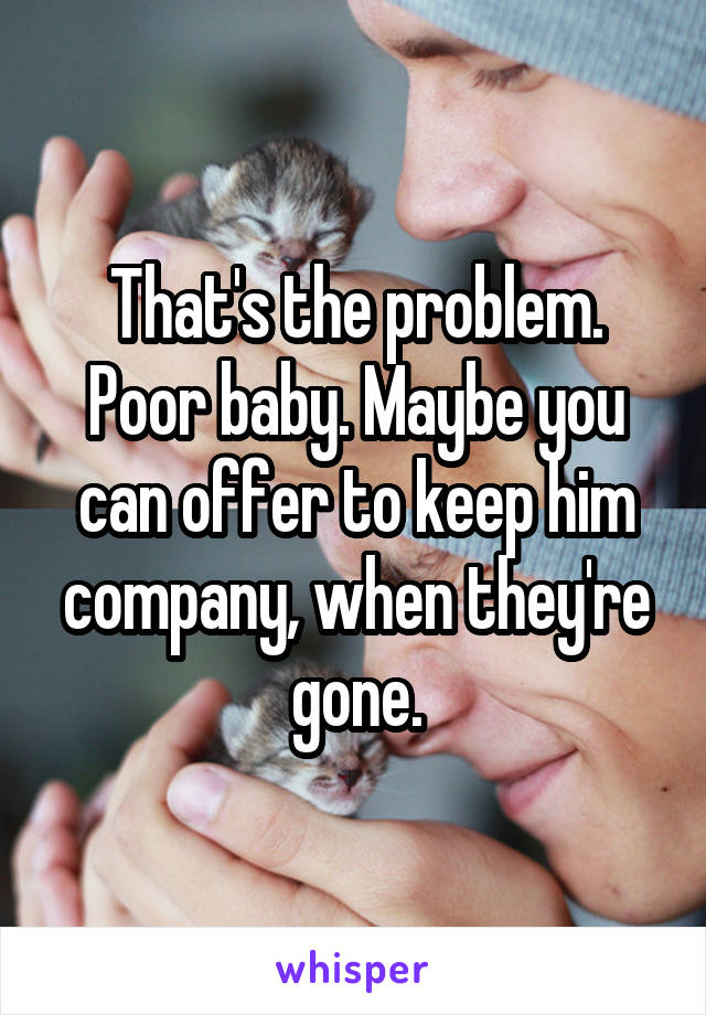 That's the problem. Poor baby. Maybe you can offer to keep him company, when they're gone.