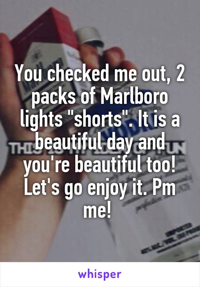 You checked me out, 2 packs of Marlboro lights "shorts". It is a beautiful day and you're beautiful too! Let's go enjoy it. Pm me! 