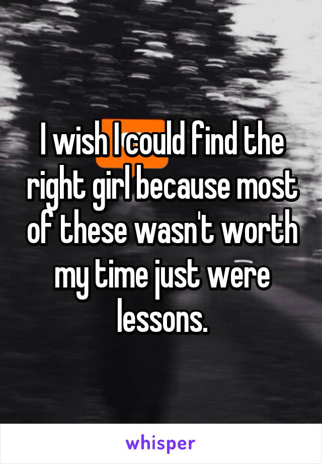 I wish I could find the right girl because most of these wasn't worth my time just were lessons.